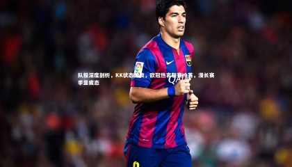 ng体育平台：队报深度剖析，KK状态滑坡，欧冠热衷联赛冷落，漫长赛季显疲态