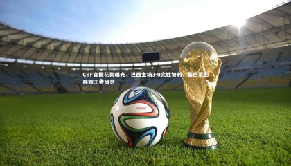 ng体育平台：CBF官摄花絮曝光，巴西主场3-0完胜智利，桑巴军团展露王者风范