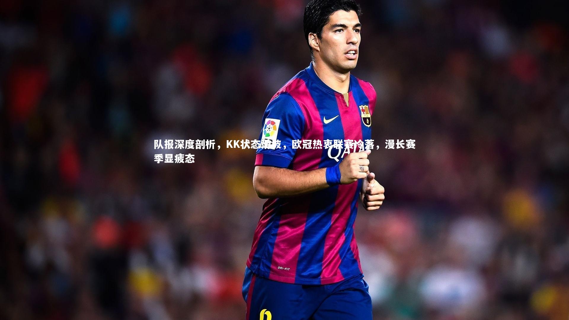 队报深度剖析,KK状态滑坡,欧冠热衷联赛冷落,漫长赛季显疲态